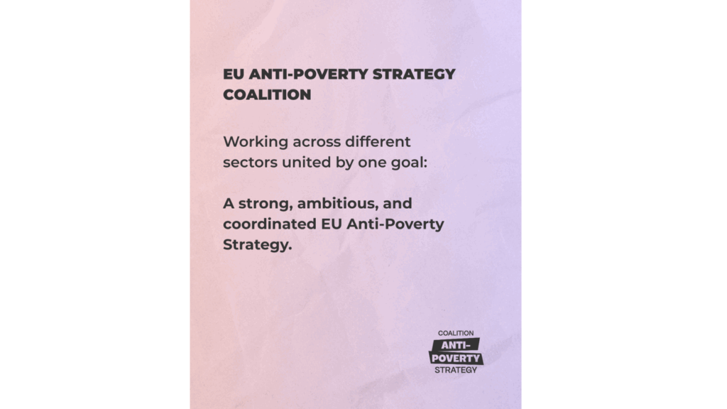 EU ANTI-POVERTY STRATEGY COALITION. Working across different sectors united by one goal: A stong, ambitious and coordinated EU Anti-Poverty Strategy.